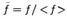 $ \tilde{f} = f/<\!f\!>$