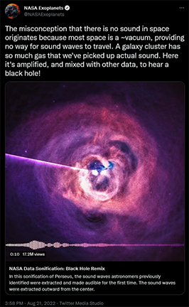 A screenshot of a Tweet from the NASAExoplanets account, dated 3:58 PM EDT, Aug 21, 2022. The Tweet reads “The misconception that there is no sound in space originates because most space is a ~vacuum, providing no way for sound waves to travel. A galaxy cluster has so much gas that we’ve picked up actual sound. Here it’s amplified, and mixed with other data, to hear a black hole!” The tweet includes an attached video, which is captured in the screenshot with 10 seconds remaining. The video, titled “NASA Data Sonification: Black Hole Remix” features purple and pink hues of the Perseus Cluster, as seen by Chandra, with large bubbles rising out from the center of a diffuse cloud of gas, leaving ripples as they rise. A pink line extends radially from the center of the image to just above the center left of the image, which, along with a horizontal line of small, vertical bars, is indicative of the sonification included in the video.
